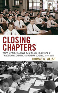 Title: Closing Chapters: Urban Change, Religious Reform, and the Decline of Youngstown's Catholic Elementary Schools, 1960-2006, Author: Thomas G. Welsh