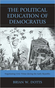 Title: The Political Education of Democratus: Negotiating Civic Virtue during the Early Republic, Author: Brian W. Dotts