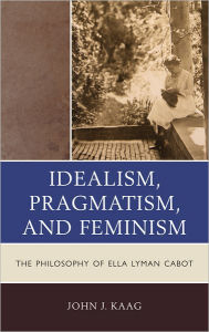 Title: Idealism, Pragmatism, and Feminism: the Philosophy of Ella Lyman Cabot, Author: John Kaag
