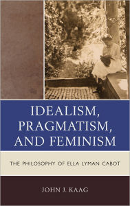 Title: Idealism, Pragmatism, and Feminism: The Philosophy of Ella Lyman Cabot, Author: John Kaag