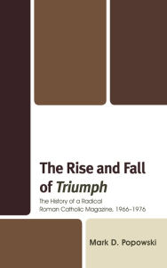 Title: The Rise and Fall of Triumph: The History of a Radical Roman Catholic Magazine, 1966-1976, Author: Mark D. Popowski