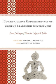 Title: Communicative Understandings of Women's Leadership Development: From Ceilings of Glass to Labyrinth Paths, Author: Elesha L. Ruminski