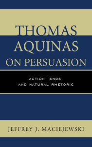 Title: Thomas Aquinas on Persuasion: Action, Ends, and Natural Rhetoric, Author: Jeffrey  J. Maciejewski