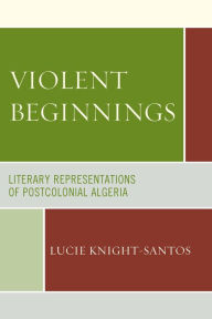 Title: Violent Beginnings: Literary Representations of Postcolonial Algeria, Author: Lucie Knight-Santos