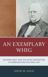 Title: An Exemplary Whig: Edward Kent and the Whig Disposition in American Politics and Law, Author: David M. Gold