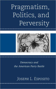 Title: Pragmatism, Politics, and Perversity: Democracy and the American Party Battle, Author: Joseph L. Esposito