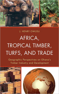 Title: Africa, Tropical Timber, Turfs, and Trade: Geographic Perspectives on Ghana's Timber Industry and Development, Author: J. Henry Owusu