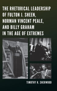 Title: The Rhetorical Leadership of Fulton J. Sheen, Norman Vincent Peale, and Billy Graham in the Age of Extremes, Author: Timothy H. Sherwood