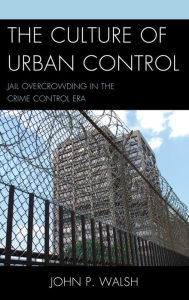 Title: The Culture of Urban Control: Jail Overcrowding in the Crime Control Era, Author: John P. Walsh