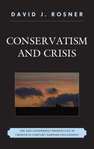 Title: Conservatism and Crisis: The Anti-Modernist Perspective in Twentieth Century German Philosophy, Author: David J. Rosner