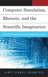 Title: Computer Simulation, Rhetoric, and the Scientific Imagination: How Virtual Evidence Shapes Science in the Making and in the News, Author: Aimee Kendall Roundtree University of Houston-Downtown