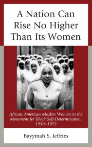Title: A Nation Can Rise No Higher Than Its Women: African American Muslim Women in the Movement for Black Self-Determination, 1950-1975, Author: Bayyinah S. Jeffries
