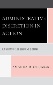 Title: Administrative Discretion in Action: A Narrative of Eminent Domain, Author: Amanda M. Olejarski