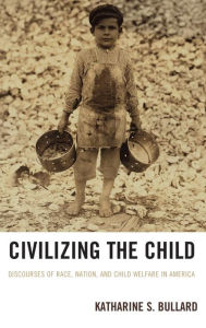 Title: Civilizing the Child: Discourses of Race, Nation, and Child Welfare in America, Author: Katharine S. Bullard