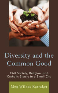 Title: Diversity and the Common Good: Civil Society, Religion, and Catholic Sisters in a Small City, Author: Meg Wilkes Karraker