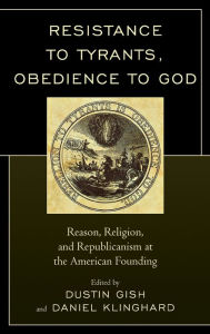 Title: Resistance to Tyrants, Obedience to God: Reason, Religion, and Republicanism at the American Founding, Author: Dustin A. Gish