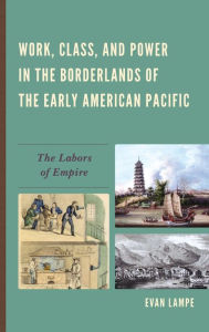 Title: Work, Class, and Power in the Borderlands of the Early American Pacific: The Labors of Empire, Author: Evan Lampe