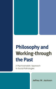 Title: Philosophy and Working-through the Past: A Psychoanalytic Approach to Social Pathologies, Author: Jeffrey M. Jackson
