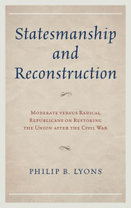 Title: Statesmanship and Reconstruction: Moderate versus Radical Republicans on Restoring the Union after the Civil War, Author: Philip B. Lyons