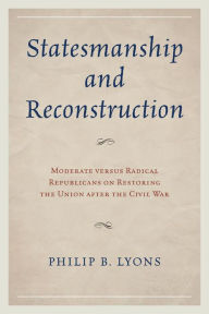 Title: Statesmanship and Reconstruction: Moderate versus Radical Republicans on Restoring the Union after the Civil War, Author: Philip B. Lyons