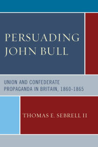 Title: Persuading John Bull: Union and Confederate Propaganda in Britain, 1860-65, Author: Thomas E. Sebrell II