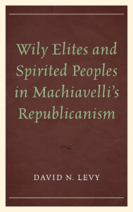 Title: Wily Elites and Spirited Peoples in Machiavelli's Republicanism, Author: David  N. Levy