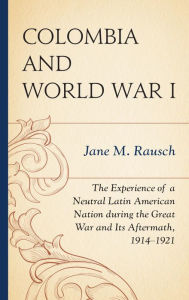 Title: Colombia and World War I: The Experience of a Neutral Latin American Nation during the Great War and Its Aftermath, 1914-1921, Author: Jane M. Rausch professor emerita