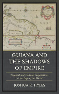 Title: Guiana and the Shadows of Empire: Colonial and Cultural Negotiations at the Edge of the World, Author: Joshua R. Hyles