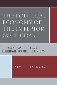 Title: The Political Economy of the Interior Gold Coast: The Asante and the Era of Legitimate Trading, 1807-1875, Author: Jarvis L. Hargrove
