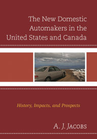 Title: The New Domestic Automakers in the United States and Canada: History, Impacts, and Prospects, Author: A. J. Jacobs PhD