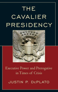 Title: The Cavalier Presidency: Executive Power and Prerogative in Times of Crisis, Author: Justin P. DePlato