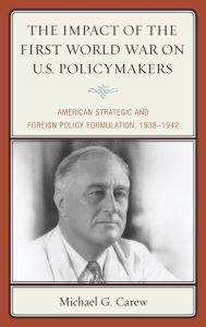 Title: The Impact of the First World War on U.S. Policymakers: American Strategic and Foreign Policy Formulation, 1938-1942, Author: Michael G. Carew