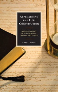 Title: Approaching the U.S. Constitution: Sacred Covenant or Plaything for Lawyers and Judges, Author: Kerry  L. Hunter