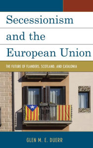 Title: Secessionism and the European Union: The Future of Flanders, Scotland, and Catalonia, Author: Glen M.E. Duerr