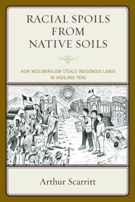 Title: Racial Spoils from Native Soils: How Neoliberalism Steals Indigenous Lands in Highland Peru, Author: Arthur Scarritt