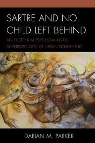 Title: Sartre and No Child Left Behind: An Existential Psychoanalytic Anthropology of Urban Schooling, Author: Darian  M. Parker