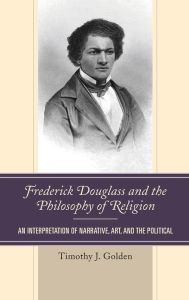 Title: Frederick Douglass and the Philosophy of Religion: An Interpretation of Narrative, Art, and the Political, Author: Timothy J. Golden