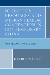 Title: Social Ties, Resources, and Migrant Labor Contention in Contemporary China: From Peasants to Protesters, Author: Jeffrey Becker