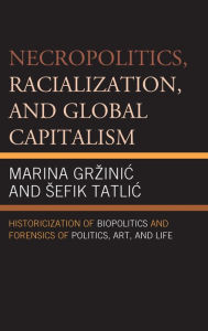 Title: Necropolitics, Racialization, and Global Capitalism: Historicization of Biopolitics and Forensics of Politics, Art, and Life, Author: Marina Grzinic