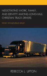 Title: Negotiating Work, Family, and Identity among Long-Haul Christian Truck Drivers: What Would Jesus Haul?, Author: Rebecca L. Upton