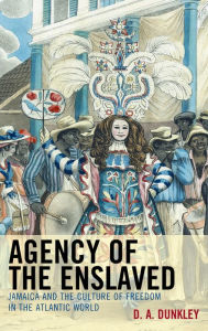 Title: Agency of the Enslaved: Jamaica and the Culture of Freedom in the Atlantic World, Author: D.A. Dunkley