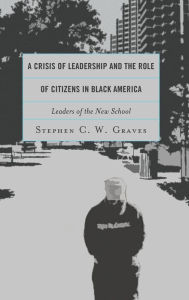 Title: A Crisis of Leadership and the Role of Citizens in Black America: Leaders of the New School, Author: Stephen C.W. Graves