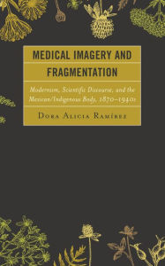 Title: Medical Imagery and Fragmentation: Modernism, Scientific Discourse, and the Mexican/Indigenous Body, 1870-1940s, Author: Dora Alicia Ramírez