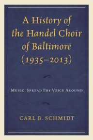 Title: A History of the Handel Choir of Baltimore (1935-2013): Music, Spread Thy Voice Around, Author: Carl B. Schmidt