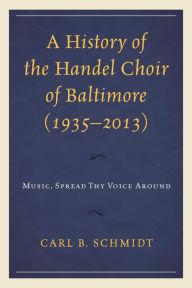 Title: A History of the Handel Choir of Baltimore (1935-2013): Music, Spread Thy Voice Around, Author: Carl B. Schmidt