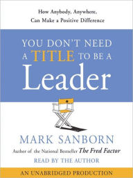 Title: You Don't Need a Title to Be a Leader: How Anyone, Anywhere, Can Make a Positive Difference, Author: Mark Sanborn