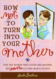 Title: How Not to Turn into Your Mother: For the Woman Who Loves Her Mother but Never Follows Mom's Advice, Author: Linda Sunshine