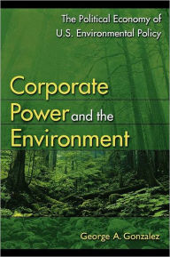 Title: Corporate Power and the Environment: The Political Economy of U.S. Environmental Policy / Edition 1, Author: George A. Gonzalez