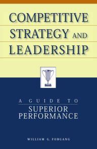 Title: Competitive Strategy and Leadership: A Guide to Superior Performance / Edition 1, Author: William G. Forgang