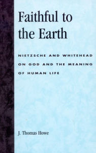 Title: Faithful to the Earth: Nietzsche and Whitehead on God and the Meaning of Human Life, Author: Thomas J. Howe